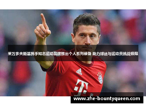 莱万多夫斯基携手知名运动品牌推出个人系列装备 助力球迷与运动员挑战极限