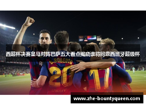 西超杯决赛皇马对阵巴萨五大看点揭晓谁将问鼎西班牙超级杯