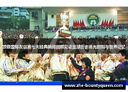 顶级国际友谊赛七大经典瞬间回顾见证足球历史高光时刻与世界记忆 顶级国际友谊赛七大经典瞬间回顾见证足球历史高光时刻与世界记忆