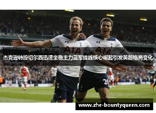 杰克逊转投切尔西迅速坐稳主力蓝军锋线核心崛起引发英超格局变化