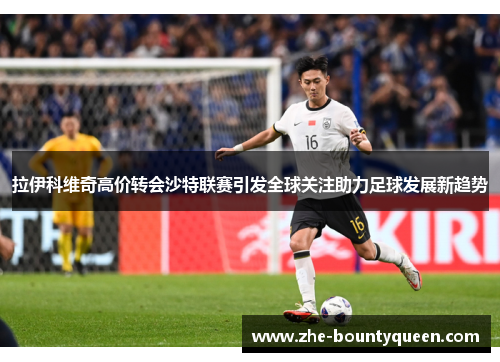 拉伊科维奇高价转会沙特联赛引发全球关注助力足球发展新趋势