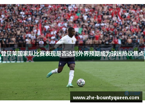 登贝莱国家队比赛表现是否达到外界预期成为球迷热议焦点